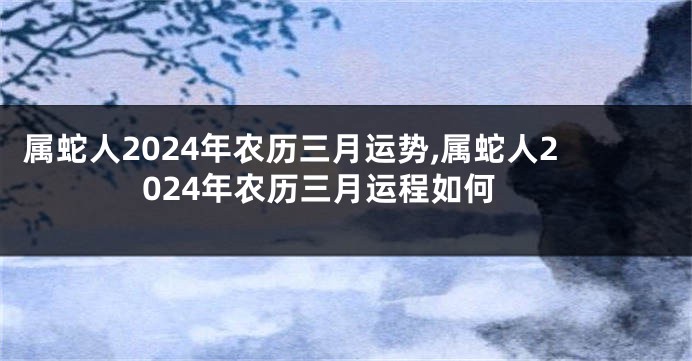 属蛇人2024年农历三月运势,属蛇人2024年农历三月运程如何
