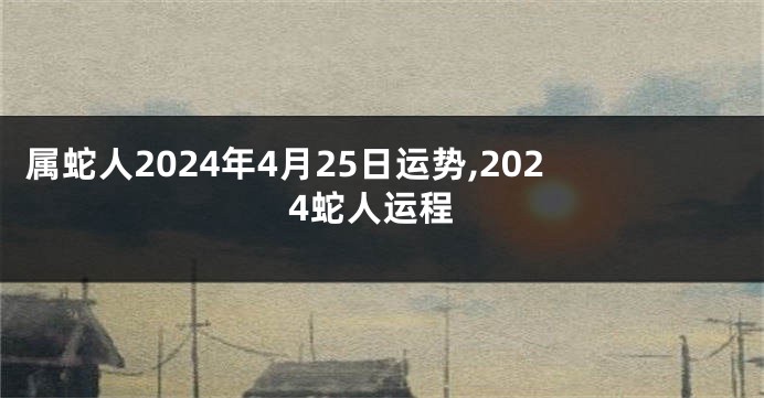 属蛇人2024年4月25日运势,2024蛇人运程
