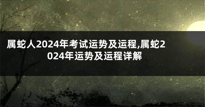属蛇人2024年考试运势及运程,属蛇2024年运势及运程详解