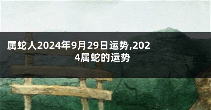 属蛇人2024年9月29日运势,2024属蛇的运势