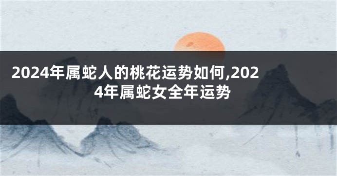 2024年属蛇人的桃花运势如何,2024年属蛇女全年运势