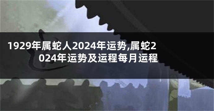 1929年属蛇人2024年运势,属蛇2024年运势及运程每月运程