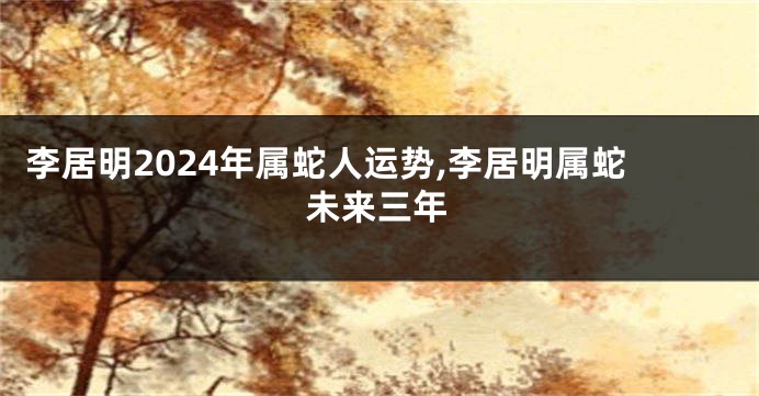 李居明2024年属蛇人运势,李居明属蛇未来三年