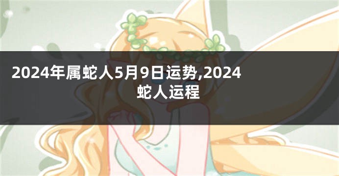 2024年属蛇人5月9日运势,2024蛇人运程