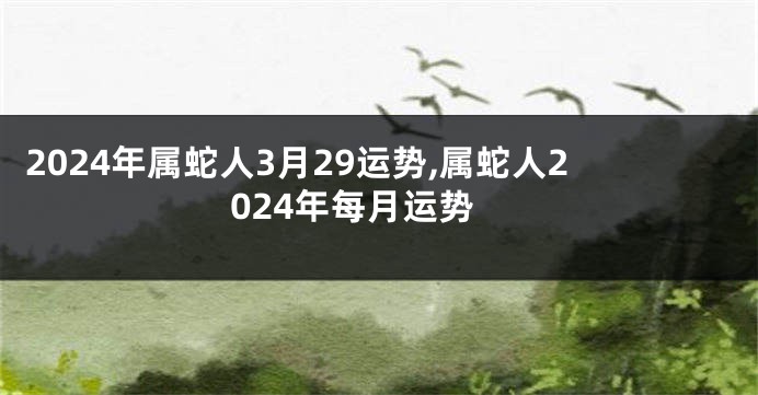 2024年属蛇人3月29运势,属蛇人2024年每月运势
