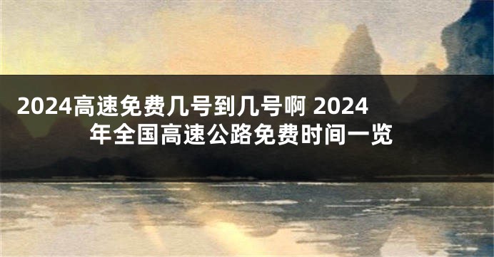 2024高速免费几号到几号啊 2024年全国高速公路免费时间一览
