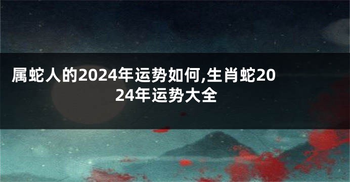 属蛇人的2024年运势如何,生肖蛇2024年运势大全