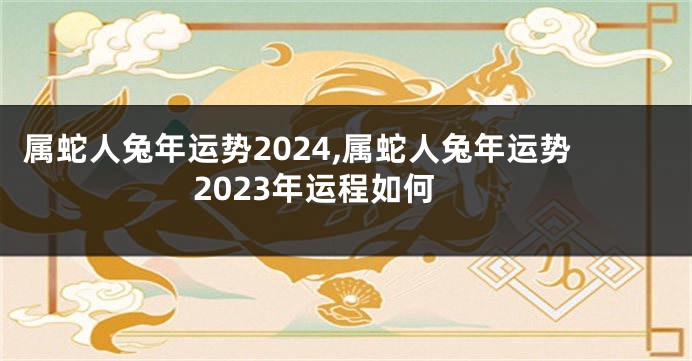 属蛇人兔年运势2024,属蛇人兔年运势2023年运程如何