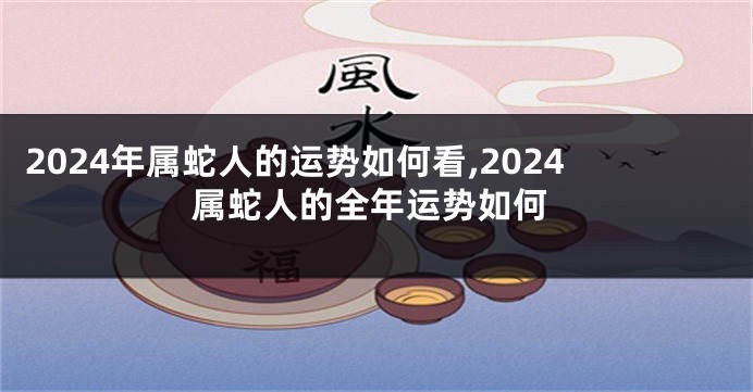 2024年属蛇人的运势如何看,2024属蛇人的全年运势如何