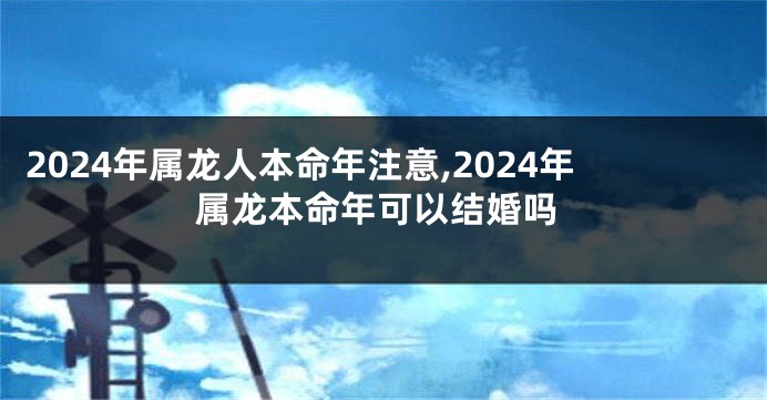 2024年属龙人本命年注意,2024年属龙本命年可以结婚吗