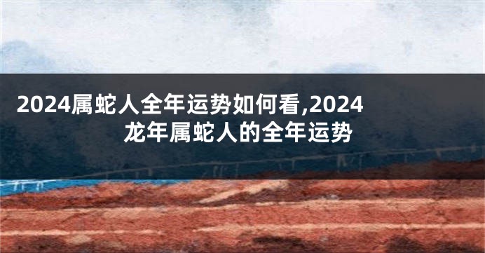 2024属蛇人全年运势如何看,2024龙年属蛇人的全年运势