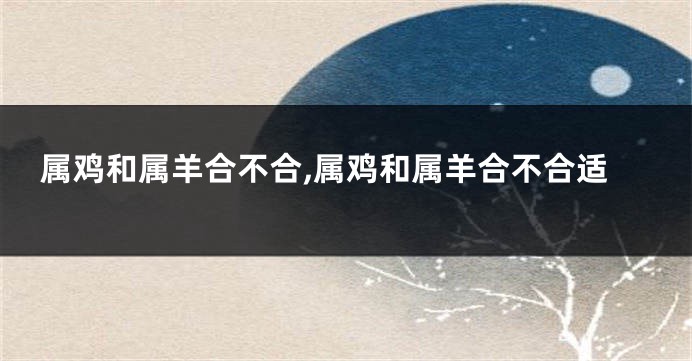 属鸡和属羊合不合,属鸡和属羊合不合适