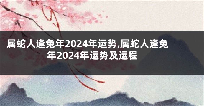 属蛇人逢兔年2024年运势,属蛇人逢兔年2024年运势及运程