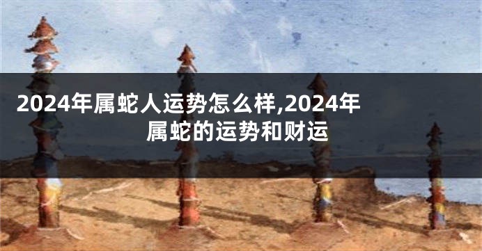 2024年属蛇人运势怎么样,2024年属蛇的运势和财运