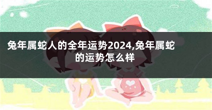 兔年属蛇人的全年运势2024,兔年属蛇的运势怎么样