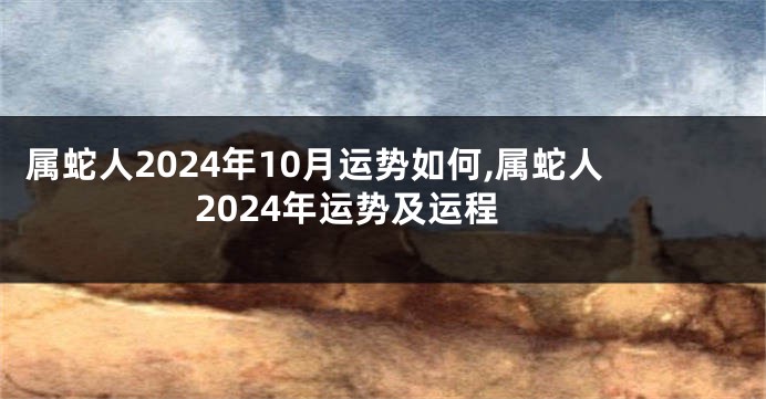 属蛇人2024年10月运势如何,属蛇人2024年运势及运程