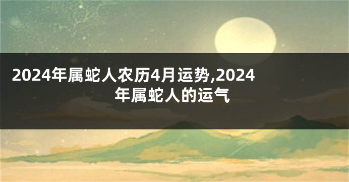 2024年属蛇人农历4月运势,2024年属蛇人的运气