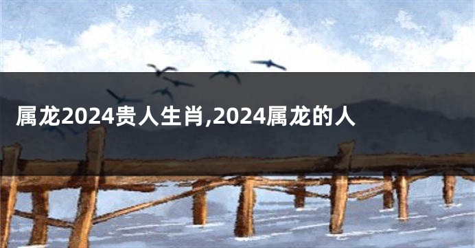 属龙2024贵人生肖,2024属龙的人