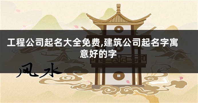 工程公司起名大全免费,建筑公司起名字寓意好的字
