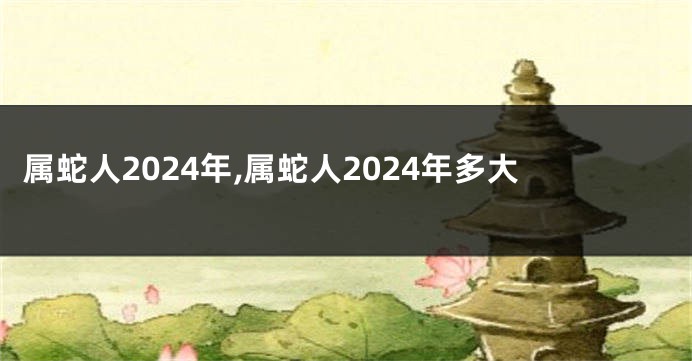 属蛇人2024年,属蛇人2024年多大