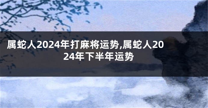 属蛇人2024年打麻将运势,属蛇人2024年下半年运势