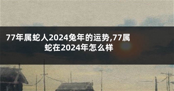 77年属蛇人2024兔年的运势,77属蛇在2024年怎么样