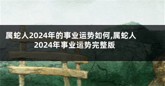 属蛇人2024年的事业运势如何,属蛇人2024年事业运势完整版
