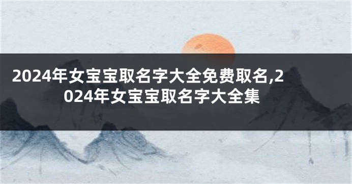 2024年女宝宝取名字大全免费取名,2024年女宝宝取名字大全集