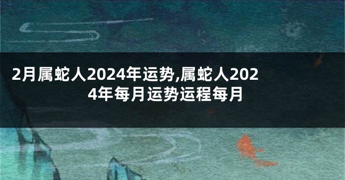 2月属蛇人2024年运势,属蛇人2024年每月运势运程每月