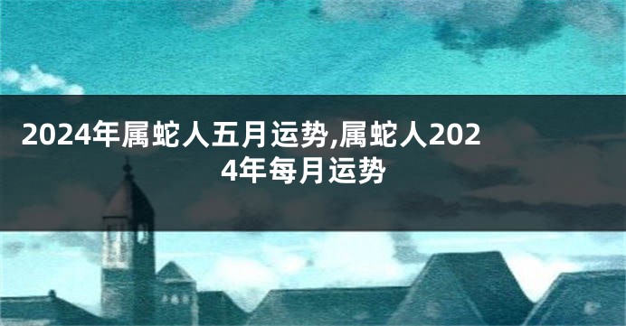 2024年属蛇人五月运势,属蛇人2024年每月运势