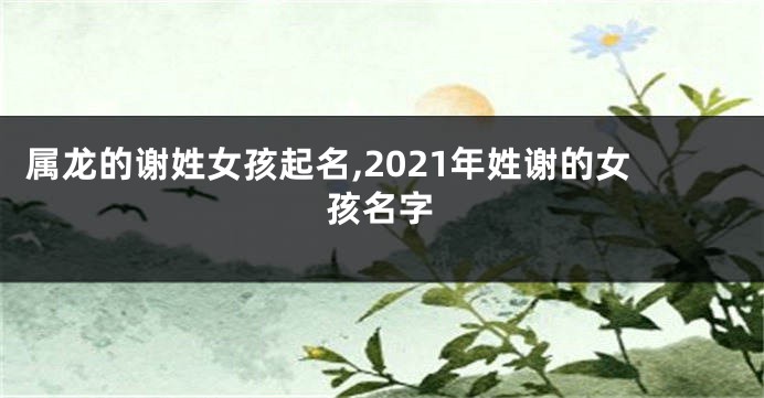 属龙的谢姓女孩起名,2021年姓谢的女孩名字