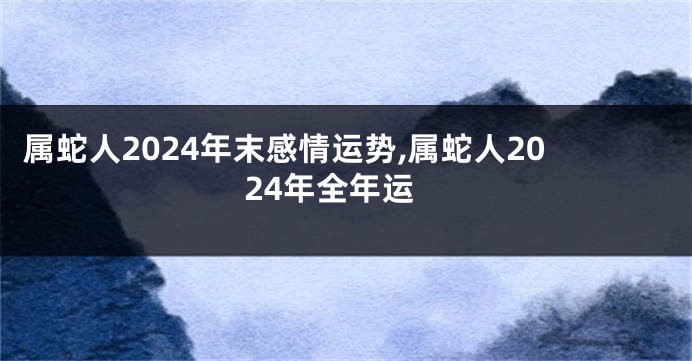 属蛇人2024年末感情运势,属蛇人2024年全年运