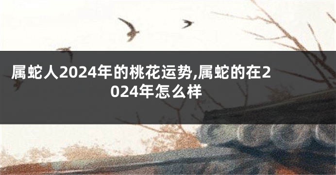 属蛇人2024年的桃花运势,属蛇的在2024年怎么样