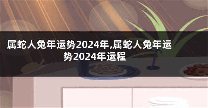 属蛇人兔年运势2024年,属蛇人兔年运势2024年运程