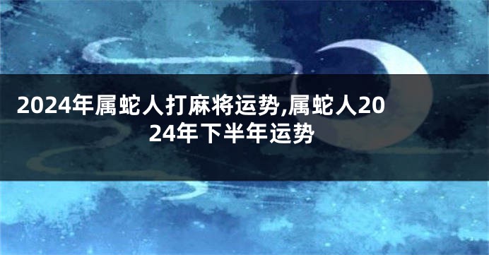 2024年属蛇人打麻将运势,属蛇人2024年下半年运势