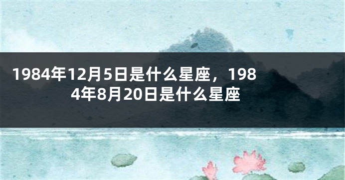1984年12月5日是什么星座，1984年8月20日是什么星座
