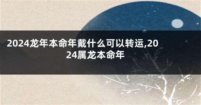 2024龙年本命年戴什么可以转运,2024属龙本命年