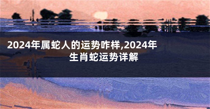 2024年属蛇人的运势咋样,2024年生肖蛇运势详解