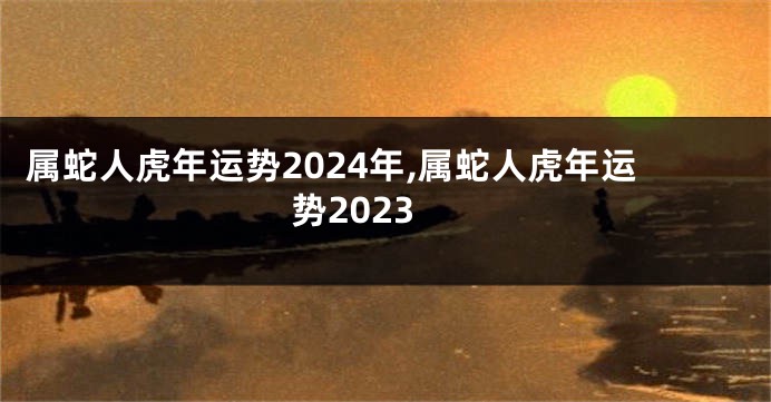 属蛇人虎年运势2024年,属蛇人虎年运势2023