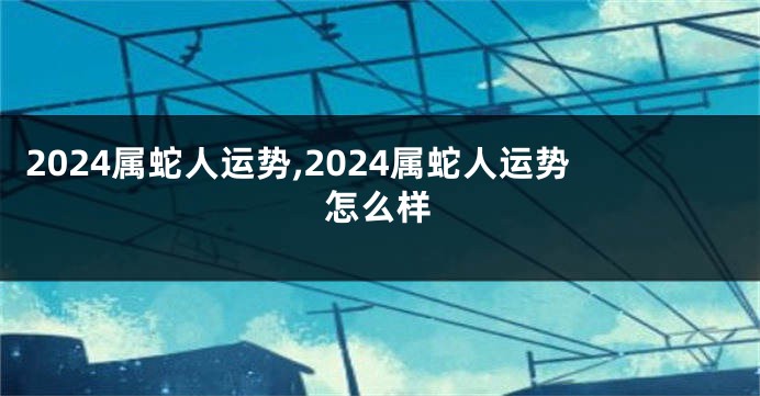 2024属蛇人运势,2024属蛇人运势怎么样
