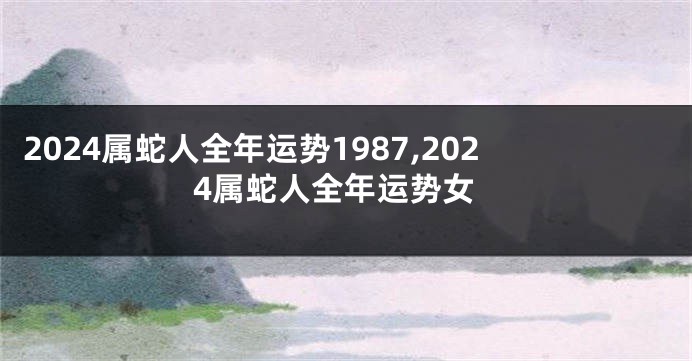 2024属蛇人全年运势1987,2024属蛇人全年运势女