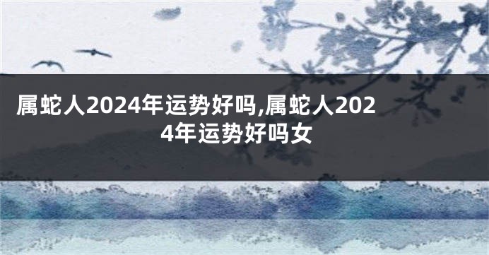 属蛇人2024年运势好吗,属蛇人2024年运势好吗女