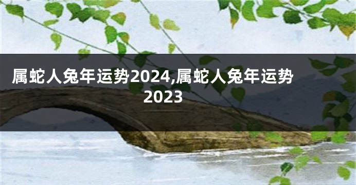 属蛇人兔年运势2024,属蛇人兔年运势2023