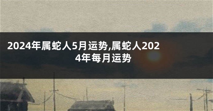 2024年属蛇人5月运势,属蛇人2024年每月运势