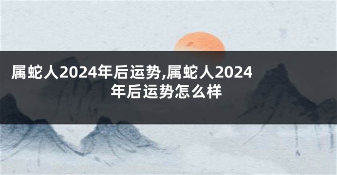 属蛇人2024年后运势,属蛇人2024年后运势怎么样