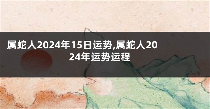 属蛇人2024年15日运势,属蛇人2024年运势运程