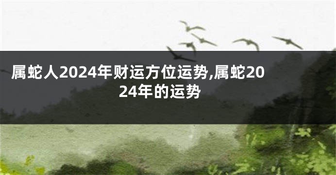 属蛇人2024年财运方位运势,属蛇2024年的运势
