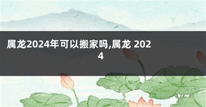 属龙2024年可以搬家吗,属龙 2024