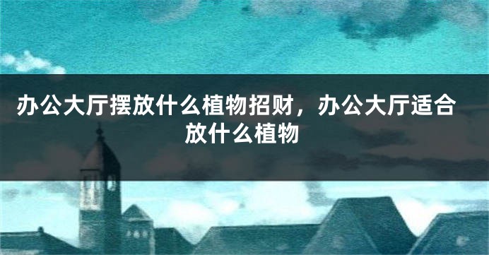 办公大厅摆放什么植物招财,办公大厅适合放什么植物