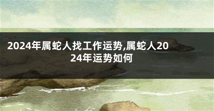 2024年属蛇人找工作运势,属蛇人2024年运势如何